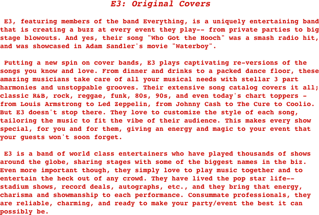 E3: Original Covers

 E3, featuring members of the band Everything, is a uniquely entertaining band that is creating a buzz at every event they play-- from private parties to big stage blowouts. And yes, their song "Who Got the Hooch" was a smash radio hit, and was showcased in Adam Sandler's movie "Waterboy".

 Putting a new spin on cover bands, E3 plays captivating re-versions of the songs you know and love. From dinner and drinks to a packed dance floor, these amazing musicians take care of all your musical needs with stellar 3 part harmonies and unstoppable grooves. Their extensive song catalog covers it all; classic R&B, rock, reggae, funk, 80s, 90s, and even today's chart toppers - from Louis Armstrong to Led Zeppelin, from Johnny Cash to The Cure to Coolio. But E3 doesn't stop there. They love to customize the style of each song, tailoring the music to fit the vibe of their audience. This makes every show special, for you and for them, giving an energy and magic to your event that your guests won't soon forget. 

 E3 is a band of world class entertainers who have played thousands of shows around the globe, sharing stages with some of the biggest names in the biz. Even more important though, they simply love to play music together and to entertain the heck out of any crowd. They have lived the pop star life-- stadium shows, record deals, autographs, etc., and they bring that energy, charisma and showmanship to each performance. Consummate professionals, they are reliable, charming, and ready to make your party/event the best it can possibly be.